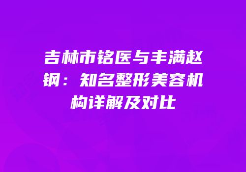 吉林市铭医与丰满赵钢：知名整形美容机构详解及对比