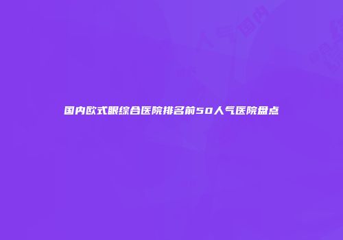 国内欧式眼综合医院排名前50人气医院盘点