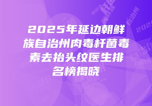 2025年延边朝鲜族自治州肉毒杆菌毒素去抬头纹医生排名榜揭晓