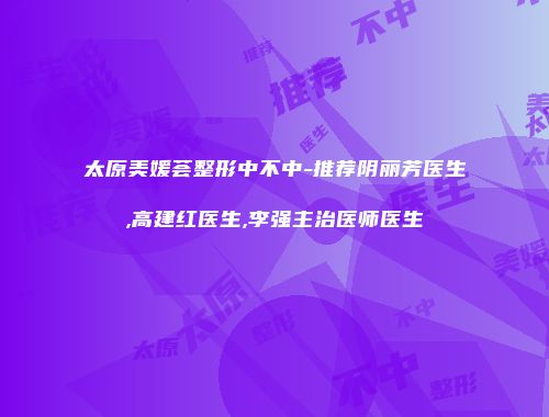 太原美媛荟整形中不中-推荐阴丽芳医生,高建红医生,李强主治医师医生