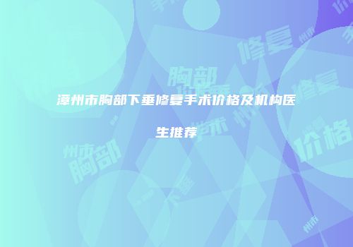 漳州市胸部下垂修复手术价格及机构医生推荐