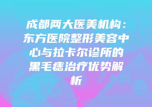 成都两大医美机构：东方医院整形美容中心与拉卡尔诊所的黑毛痣治疗优势解析