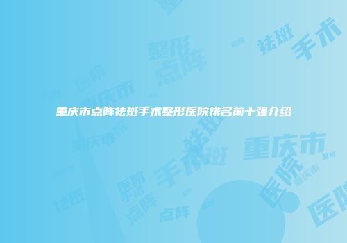 重庆市点阵祛斑手术整形医院排名前十强介绍