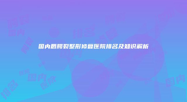 国内唇腭裂整形修复医院排名及知识解析
