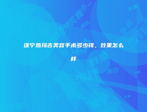 遂宁热玛吉美容手术多少钱，效果怎么样