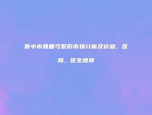 晋中市隆眉弓整形市场分析及价格、医院、医生推荐