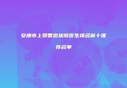 安康市上鄂智齿拔除医生排名前十推荐名单