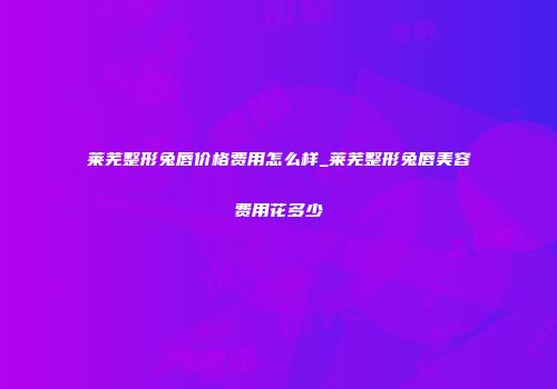 莱芜整形兔唇价格费用怎么样_莱芜整形兔唇美容费用花多少