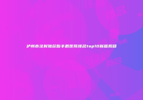 泸州市注射玻尿酸丰唇医院排名top10新版揭晓