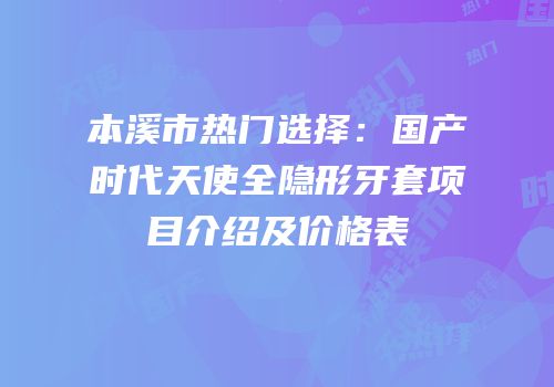 本溪市热门选择：国产时代天使全隐形牙套项目介绍及价格表