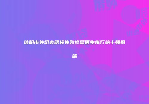信阳市外切去眼袋失败修复医生排行榜十强揭晓