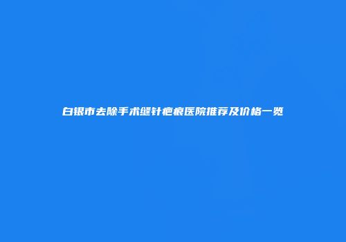 白银市去除手术缝针疤痕医院推荐及价格一览