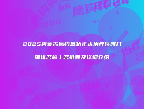 2025内蒙古鹰钩鼻矫正术治疗医院口碑排名前十名推荐及详细介绍