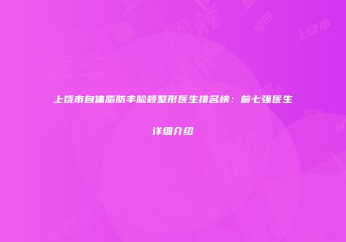 上饶市自体脂肪丰脸颊整形医生排名榜：前七强医生详细介绍