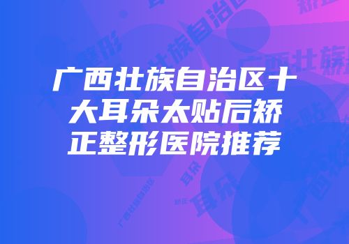 广西壮族自治区十大耳朵太贴后矫正整形医院推荐