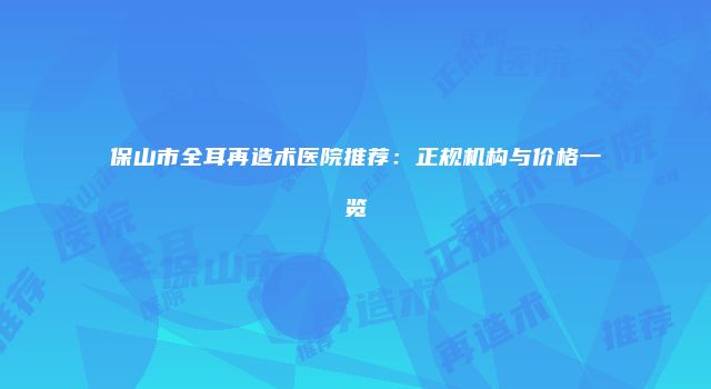 保山市全耳再造术医院推荐：正规机构与价格一览