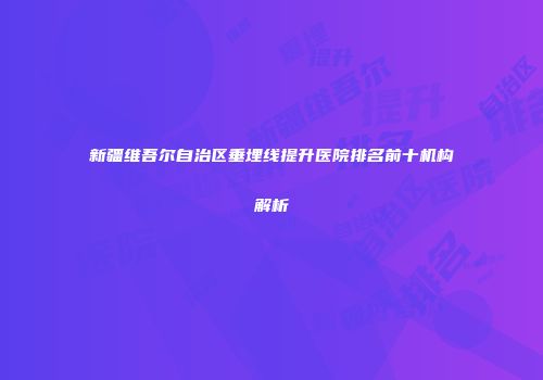 新疆维吾尔自治区垂埋线提升医院排名前十机构解析