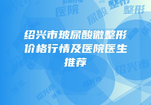 绍兴市玻尿酸微整形价格行情及医院医生推荐