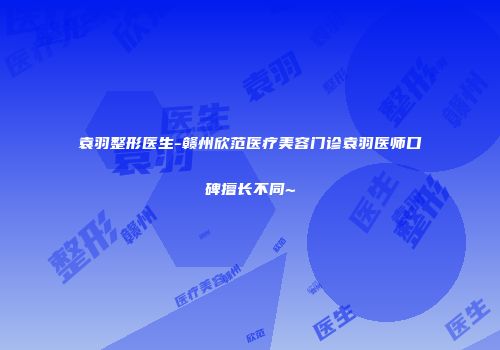袁羽整形医生-赣州欣范医疗美容门诊袁羽医师口碑擅长不同~