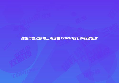昆山市割双眼皮三点医生TOP10排行榜新鲜出炉