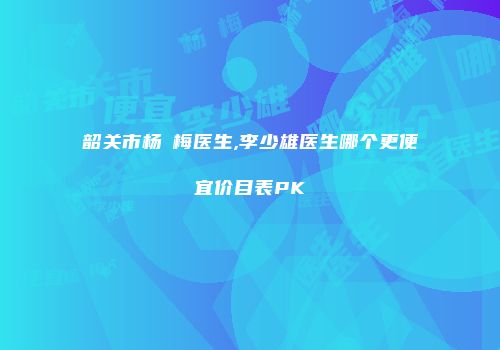 韶关市杨甦梅医生,李少雄医生哪个更便宜价目表PK