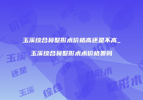 玉溪综合鼻整形术价格高还是不高_玉溪综合鼻整形术术价格贵吗
