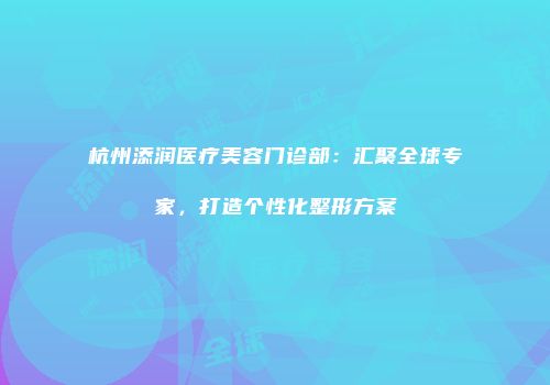 杭州添润医疗美容门诊部：汇聚全球专家，打造个性化整形方案