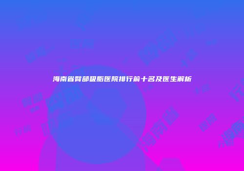 海南省臀部吸脂医院排行前十名及医生解析