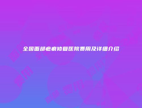 全国面部疤痕修复医院费用及详细介绍
