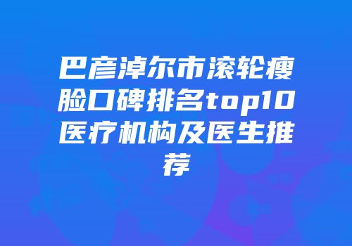 巴彦淖尔市滚轮瘦脸口碑排名top10医疗机构及医生推荐