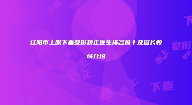 辽阳市上眼下垂整形矫正医生排名前十及擅长领域介绍