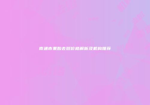 南通市果酸去斑价格解析及机构推荐
