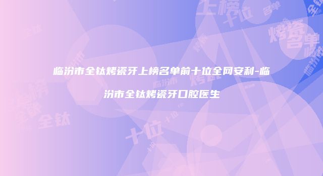 临汾市全钛烤瓷牙上榜名单前十位全网安利-临汾市全钛烤瓷牙口腔医生