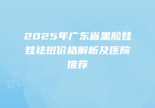 2025年广东省黑脸娃娃祛斑价格解析及医院推荐