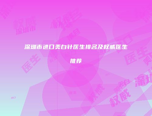 深圳市进口美白针医生排名及权威医生推荐