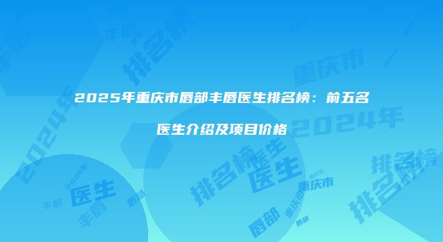 2025年重庆市唇部丰唇医生排名榜：前五名医生介绍及项目价格