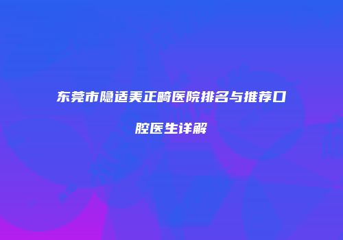东莞市隐适美正畸医院排名与推荐口腔医生详解