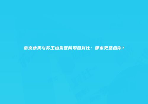 南京康美与苏王植发医院项目对比：哪家更适合你？