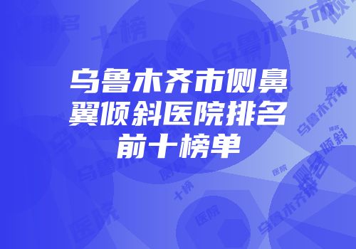 乌鲁木齐市侧鼻翼倾斜医院排名前十榜单