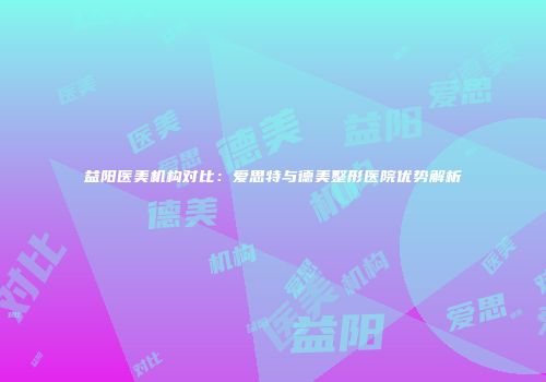 益阳医美机构对比：爱思特与德美整形医院优势解析