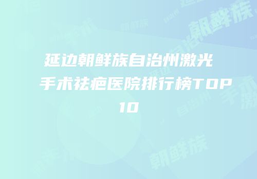 延边朝鲜族自治州激光手术祛疤医院排行榜TOP10