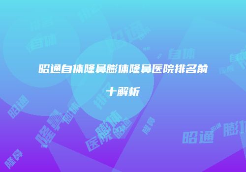 昭通自体隆鼻膨体隆鼻医院排名前十解析