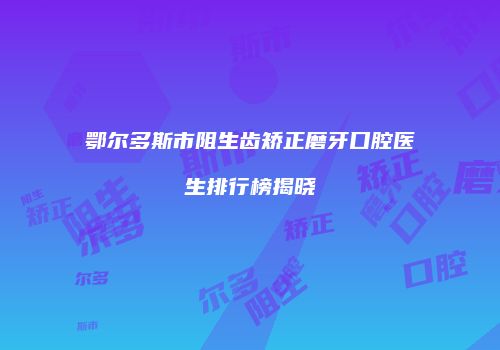 鄂尔多斯市阻生齿矫正磨牙口腔医生排行榜揭晓