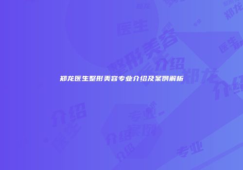 郑龙医生整形美容专业介绍及案例解析