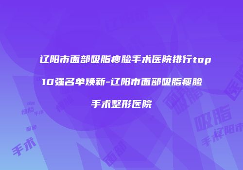 辽阳市面部吸脂瘦脸手术医院排行top10强名单焕新-辽阳市面部吸脂瘦脸手术整形医院