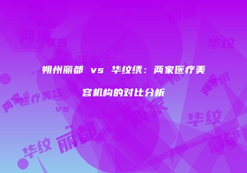 朔州丽都 vs 华纹绣：两家医疗美容机构的对比分析