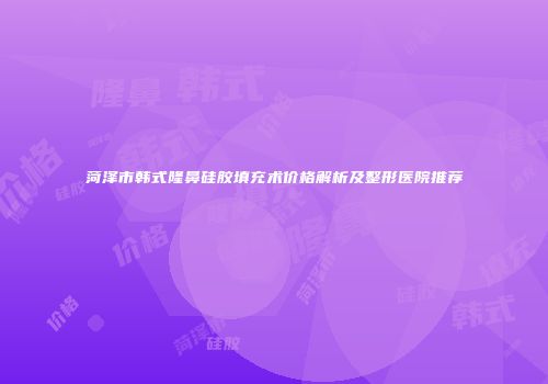 菏泽市韩式隆鼻硅胶填充术价格解析及整形医院推荐