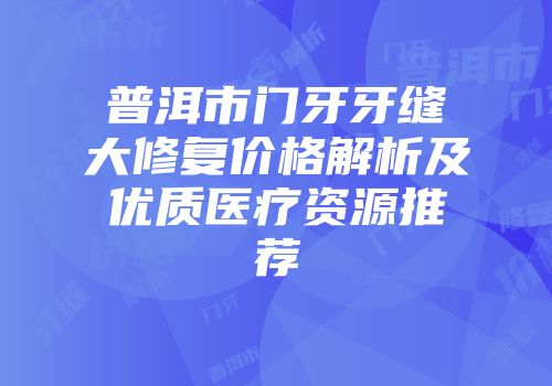 普洱市门牙牙缝大修复价格解析及优质医疗资源推荐