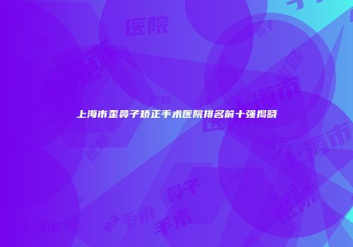 上海市歪鼻子矫正手术医院排名前十强揭晓