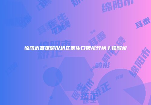 绵阳市耳垂畸形矫正医生口碑排行榜十强解析